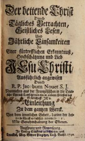 Der bettende Christ Durch Tägliches Betrachten, Geistliches Lesen, Und Jährliche Einsamkeiten Zu Einer fürtrefflichen Erkanntnuß, Hochschätzung und Lieb Jesu Christi, Ausführlich angewisen : Einleithung Zu dem gantzen Werck. Von dem innerlichen Gebett, darinn der bettende Christ gründlich unterwisen wird