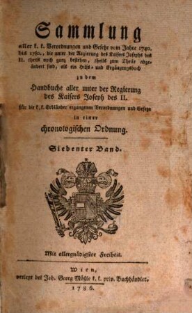 Sammlung aller k. k. Verordnungen u. Gesetze vom Jahre 1740 bis 1780, die unter der Regierung des Kaisers Joseph des II. theils noch ganz bestehen, theils zum Theile abgeändert sind, als ein Hilfs- und Ergänzungsbuch zu dem Handbuche aller unter der Regierung des Kaisers Joseph des II. für die k. k. Erbländer ergangenen Verordnungen und Gesetze : in einer chronologischen Ordnung, 7
