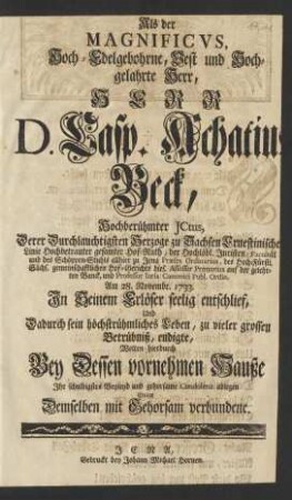 Als der Magnificvs ... Herr D. Casp. Achatius Beck, Hochberühmter JCtus, Derer ... Herzoge zu Sachsen Ernestinischer Linie ... Hof-Rath, der ... Juristen-Facultät und des Schöppen-Stuhls allhier zu Jena Præses Ordinarius, ... und Professor Iuris Canonici Publ. Ordin. Am 28. Novembr. 1733. ... entschlief, Und Dadurch sein höchstrühmliches Leben ... endigte, Wolten hierdurch Bey Dessen vornehmen Hauße Jhr schuldigstes Beyleyd ... ablegen