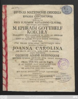 Divinas Matrimonii Origines Contra Eivsdem Contemtores Vindicat Vna Qve Viro Plvrimvm Reverendo Clarissimo Atqve Doctissimo M. Ephraim Gotthelf Koechly Fidelissimo Meritissimoqve In Nova Ad Dresdam Vrbe Verbi Divini Ministro Amico Et Favtori Svo Qvam Maxime Svspiciendo Nvptias Cvm Virgine Nobilissima Virtvtvmqve Ornamentis Conspicva Joanna Carolina ... D. III. Calend. Maii Anno MDCCXLIII. Favstis Omnibvs Celebranti Ex Amicitiae Lege Gratvlatvr ... Commendat M. Christophorvs Kretzschmarvs Crvciani Con-R