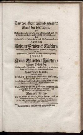 Das von Gott reichlich gesegnete Hauß der Gerechten : Hat an dem Tage, der nach funfzig Jahren, hlück- und vergnüglich widerholter, und feyerlichst erneuerter Hochzeit Des ... Herrn Johann Friederich Häselers, Berühmten Kauf- und Handels-Herrn in Braunschweig, Mit der ... Frauen Annen Dorotheen Häselern, geborner Schaffelden, Welche am 1sten May dieses 1743. Jahrs ... vollenzogen wurde, ... zum Druck ausfertigen wollen / Heinrich Petri, Bey der Kirchen St. Martini ältester Prediger, ...