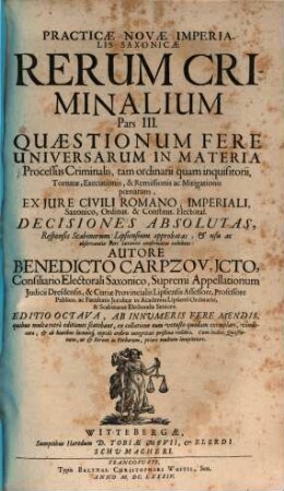 Practicae Novae Imperialis Saxonicae Rerum Criminalium Pars ... : [In Partes III. Divisa], 3. Quaestionum Fere Universarum In Materia Processus Criminalis, tam ordinarii quam inquisitorii, Torturae, Executionis, & Remissionis ac Mitigationis poenarum, Ex Iure Civili Romano, Imperiali, Saxonico, Ordinat. & Constitut. Electoral. Decisiones Absolutas, Responsis Scabinorum Lipsiensium approbatas, & usu ac observantia Fori Saxonici confirmatas exhibens