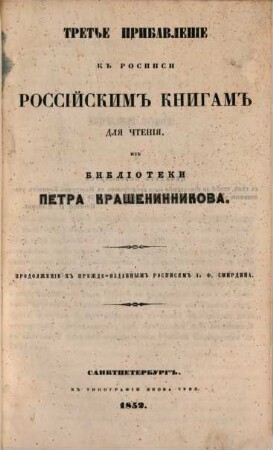 Rospisʹ rossijskim knigam dlja čtenija iz biblioteki Aleksandra Smirdina : sistematičeskim porjadkom raspoložennaja ; v četyrech častjach, s priloženiem.: Azbučnoj Rospisi imen Sočinitelej i perevodčikov, i Kratkoj Rospisi knigam po azbučnomu porjadku, [2],3. Tretʹe pribavlenīe kʺ rospisi rossījskimʺ knigamʺ dlja čtenīja izʺ biblīoteki Petra Krašeninnikova : Prodolženīe kʺ prežde-izdannymʺ rospisjamʺ A. F. Smirdina