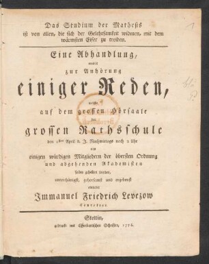 Das Studium der Mathesis ist von allen, die sich der Gelehrsamkeit widmen, mit dem wärmsten Eifer zu treiben : Eine Abhandlung, womit zur Anhörung einiger Reden, welche auf dem grossen Hörsaale der grossen Rathsschule den 1sten April d. J. Nachmittags nach 2 Uhr von einigen würdigen Mitgliedern der öbersten Ordnung und abgehenden Akademisten sollen gehalten werden, unterthänigst, gehorsamst und ergebenst einladet Immanuel Friedrich Levezow, Conrektor