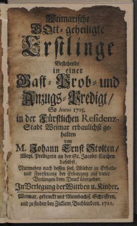 Weimarische Gott-geheiligte Erstlinge : Bestehende in einer Gast- Prob- und Anzugs-Predigt/ So Anno 1715. in der Fürstlichen Residenz-Stadt Weimar erbaulichst gehalten / von M. Johann Ernst Stolten/ Weyl. Predigern an der St. Jacobs-Kirchen daselbst, Nunmehro nach dessen seel. Ableben Erhalt- und Fortsetzung der Erbauung auf vieler Verlangen dem Druck übergeben. In Verlegung der Wittben u. Kinder.