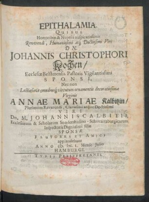 Epithalamia, Quibus Honoribus & Nuptiis auspicatissimis Reverendi ... Dn. Johannis Christophori Kochen/ Ecclesiae Belstetensis Pastoris Vigilantissimi Sponsi, Nec non ... Virginis Annae Mariae Kalbitzin/ ... Dn. M. Johannis Calbitii ... filiae Sponsae Fautores Et Amici applaudebant Anno M.DC.L. Mense Iulio