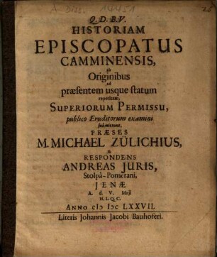 Historiam Episcopatus Camminensis, ab Originibus ad praesentem usque statum repetitam, ... submittunt Praeses M. Michael Zülichius, & Respondens Andreas Juris, Stolpâ-Pomerani : Ienae A.d. V. Maji H.L.Q.C. Anno MDCLXXVII