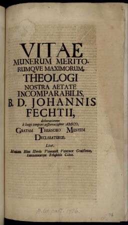 Vitae, Munerum Meritorumque Maximorum Theologi Nostra Aetate Incomparabilis, B. D. Johannis Fechtii, delineationem à longo tempore aestumatissimo Amico, Gratam Theandro Mentem Declaraturus, Litat, Manium Istius Herois Venerandi Venerator Gratissimus, Intemerataeque Religionis Cultor : [... Script. d. ii. Aug. MDCCXVI. ...]