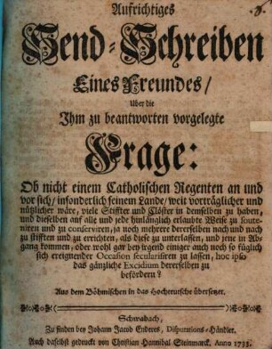 Aufrichtiges Send-Schreiben eines Freundes über die ihm zu beantworten vorgelegte Frage: Ob nicht einem catholischen Regenten an und vor sich, insonderlich seinem Lande, weit vorträglicher und nützlicher wäre, viele Stiffter und Clöster in dem selben zu haben ... als diese zu unterlassen, ... oder wohl gar bey irgend einiger auch noch so füglich sich ereignender Occasion secularisiren zu lassen, hoc ipso das gänzliche Excidium dererselben zu befördern?