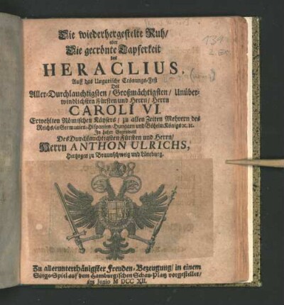 Die wiederhergestelte Ruh/ oder Die gecrönte Tapferkeit des Heraclius : Auff das Ungarische Crönungs-Fest Des ... Herrn Caroli VI. Erwehlten Römischen Käysers ... In hoher Gegenwart Des ... Herrn Anthon Ulrichs, Hertzogen zu Braunschweig und Lüneburg. Zu ... Freuden-Bezeugung/ in einem Singe-Spiel auf dem Hamburgischen Schau-Platz vorgestellet/ Im Junio MDCCXII