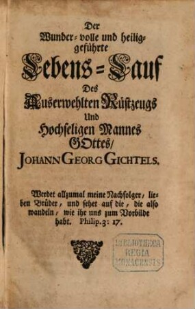 Theosophia Practica : Halten und Kämpfen ob dem H. Glauben bis ans Ende, Durch die Drey Alter des Lebens Jesu Christi, Nach den Dreyen Principien Göttliches Wesens, mit derselben Ein- und Aus-Gebuhrt Durch Sophiam in der Menschheit, Welche Gott derselben in diesem Alter der Zeit von neuem vermählet hat, Und gute und böse Menschen, kluge und töhrichte Jungfrauen zu der großen Hochzeit des Lamms eingeladen, auf daß eine jede Seele, wie verdorben sie auch immer sey, sich mit diesem lieblichen Evangelio erwecken, und ihren Willen mit Gottes Willen vereinigen möge, zu solcher Göttlichen Eheligung, Und so dan mit diesem Göttlichen Wort in Christo sich schwängern, und aus der bösen sündlichen Natur in ihre erste Göttliche Bildniß sich wiederum eingebären möge durch Jesum. [7], Der Wunder-volle und heiliggeführte Lebens-Lauf Des Auserwehlten Rüstzeugs Und Hochseligen Mannes Gottes, Johann Georg Gichtels