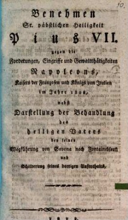 Benehmen Sr. päbstlichen Heiligkeit Pius VII. gegen die Forderungen, Eingriffe und Gewaltthätigkeiten Napoleons, Kaisers der Franzosen und Königs von Italien im Jahre 1808 : nebst Darstellung der Behandlung des Heiligen Vaters bey seiner Wegführung von Savona nach Fontainebleau und Schilderung seines dortigen Aufenthalts