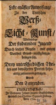 Lehr-mässige Anweisung zu der Teutschen Verß- und Ticht-Kunst, Wie dieselbige Der studirenden Jugend Durch leichte Regeln, mit gutem Vortheil, Grund-mässig beyzubringen sey : In Drey unterschiedlichen Theilen aus bewährten Poeten Lehrartig zusammen getragen