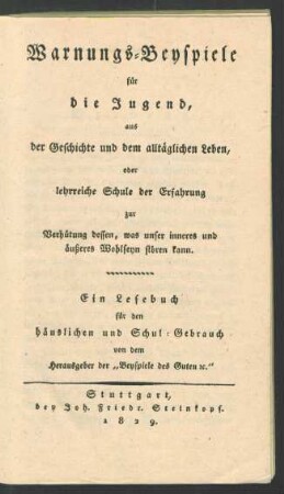 Warnungs-Beyspiele für die Jugend, aus der Geschichte und dem alltäglichen Leben, oder lehrreiche Schule der Erfahrung zur Verhütung dessen, was unser inneres und äußeres Wohlseyn stören kann : Eine Lesebuch für den häuslichen und Schul-Gebrauch von dem Herausgeber der "Beyspiele des Guten etc."