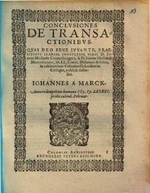 CONCLVSIONES DE TRANSACTIONIBVS. QVAS DEO BENE IVVANTE, PRAESIDIBVS CLARISS. CONSVLTISS. VIRIS D. IOanne Michaële Cronenburgero, & D. Ioanne Hollandt Marcodurano, SS. LL. Licent. Dictatore & Fisco, in celeberrimo Coloniensis Academiae Collegio, publicè defendet. IOHANNES A MARCK. Anno redemptionis humanae [MD]LXXXXI. pridie calend. Februar