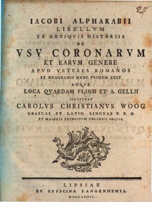 Iacobi Alpharabii Libellvm Ex Antiqvis Historiis De Vsv Coronarvm Et Earvm Genere Apvd Veteres Romanos Ex Membranis Nvnc Primvm Edit Atqve Loca Qvaedam Plinii Et A. Gellii Illvstrat Carolvs Christianvs Woog Graecae Et Latin. Lingvae P. P. O. Et Maioris Principvm Collegii Socivs