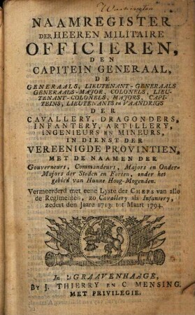 Naamregister der Heeren Militaire Officieren, den Capitein Generaal, de Generaals, Lieutenant-Generaals, Generaals-Major ... der Cavallery, Dragonders, Infantery, Artillery, Ingenieurs en Mineurs, in Dienst der Vereenigde Provintien : met de Naamen der Gouverneurs, Commandeurs, Majors en Onder-Majors der Steden en Forten ... vermeerderd met eene Lyste der Chefs van alle de Regimenten ... zedert den Jaare 1713 tot Maart 1794