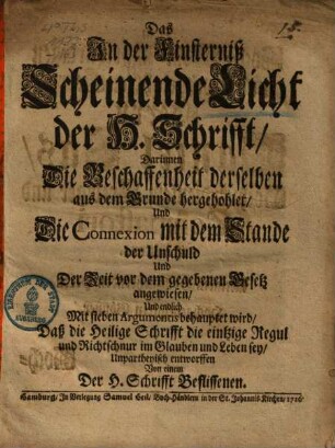 Das In der Finsterniß Scheinende Licht der H. Schrifft : Darinnen Die Beschaffenheit derselben aus dem Grunde hergehohlet, Und Die Connexion mit dem Stande der Unschuld Und Der Zeit vor dem gegebenen Gesetz angewiesen, Und endlich Mit sieben Argumentis behauptet wird, Daß die Heilige Schrifft die eintzige Regul und Richtschnur im Glauben und Leben sey