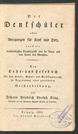 Der Denkschüler oder Anregungen für Kopf und Herz, durch die nothwendigsten Grundbegriffe von der Natur und dem Wesen des Menschen : Ein Lehr- und Lesebuch für den Haus-, Schul- und Selbstunterricht, zu Begründung einer geordneten Geistesbildung