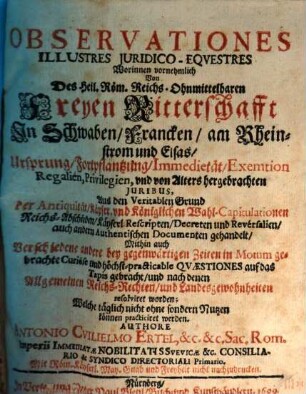 Observationes Illustres Juridico-Eqvestres : Worinnen vornehmlich Von Des Heil. Röm. Reichs-Ohnmittelbaren Freyen Ritterschafft In Schwaben, Francken, am Rheinstrom und Elsas, Ursprung, Fortpflantzung, Immedietät, Exemtion Regalien, Privilegien, und von Alters hergebrachten Iuribus, Aus den Veritablen Grund der Antiquität, Käyser. und Königlichen Wahl-Capitulationen Reichs-Abschieden, Käyserl. Rescripten, Decreten und Reversalien, auch andern Authenitischen Documenten gehandelt, Mithin auch Verschiedene andere bey gegenwärtigen Zeiten in Motum gebrachte Curiöse und höchst-practicable Quaestiones auf das Tapis gebracht, und nach denen Allgemeinen Reichs-Rechten, und Landesgewohnheiten resolviret worden; Welche täglich nicht ohne sondern Nutzen können practiciret werden, [1]