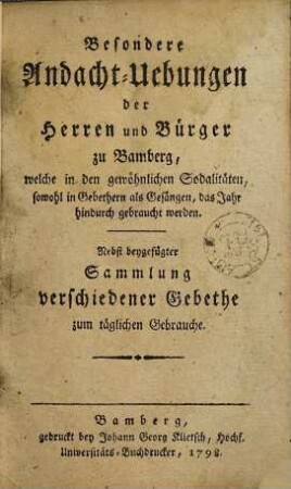 Besondere Andacht-Uebungen der Herren und Bürger zu Bamberg, welche in den gewöhnlichen Sodalitäten, sowohl in Gebethern als Gesängen, das Jahr hindurch gebraucht werden : nebst beygefügter Sammlung verschiedener Gebethe zum täglichen Gebrauche
