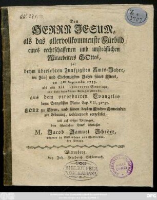 Den Herrn Jesum, als das allervollkommenste Fürbild eines rechtschaffenen und unsträflichen Mitarbeiter Gottes, hat beym überlebten Funfzigsten Amts-Jahre, im Fünf und Siebenzigsten Jahre seines Alters, am 2ten Septemb. 1759. als am XII. Trinitatis Sonntage, zur Zeit betrübten Kriegs-Unruhe, aus dem verordneten Evangelio beym Evangelischen Marco Cap. VII, 31-37. Gott zu Ehren ... vorgestellet, und ... dem öffentlichen Druck überlassen