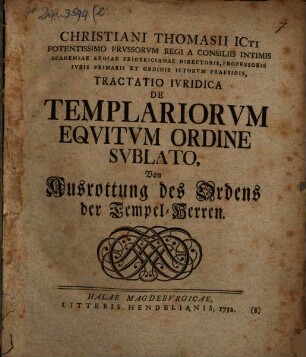 Christiani Thomasii ICti Potentissimo Prussorum Regi A Consiliis Intimis Academiae Regiae Fridericianae Directoris, Professoris Iuris Primarii Et Ordinis Ictorum Praesidis, Tractatio Iuridica De Templariorum Equitum Ordine Sublato : Von Ausrottung des Ordens der Tempel-Herren