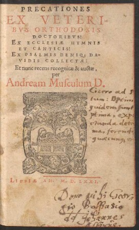 PRECATIONES || EX VETERI-||BVS ORTHODOXIS || DOCTORIBVS:|| EX ECCLESIAE HYMNIS || ET CANTICIS:|| EX PSALMIS DENIQ; DA-||VIDIS COLLECTAE:|| Et nunc recens recognitae & auctae,|| per || Andream Musculum D.||