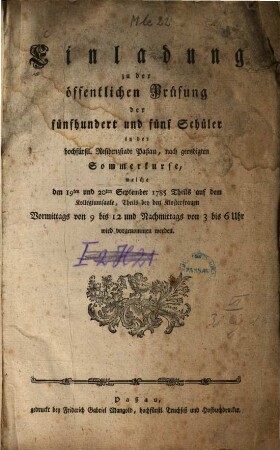 Einladung zu der öffentlichen Prüfung der fünfhundert und fünf Schüler in der hochfürstl. Residenzstadt Paßau, nach geendigten Sommerkurse, welche den 19ten und 20ten September 1785 Theils auf dem Kollegiumsaale, theils bey den Klosterfrauen Vormittags von 9 bis 12 und Nachmittags von 3 bis 6 Uhr wird vorgenommen werden.