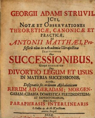 Georgii Adami Struvii, ICti, Notae Et Observationes Theoreticae, Canonicae Et Practicae, Ad Antonii Matthaei, Professoris olim in Academia Ultrajectina Tractationem De Successionibus, Ejusque Auctarium De Divortio Legum Et Usus In Materia Successionis : Accessit Designatio sec. ordinem Alphabeticum Rerum Ad Geradam; Morgengabam; Cibaria Domestica Pertinentium; Et Expeditoriarum, Nec Non Paraphrasis Interlinearis L. Gallus. 29. de lib. & posthum. annexa Exegesi