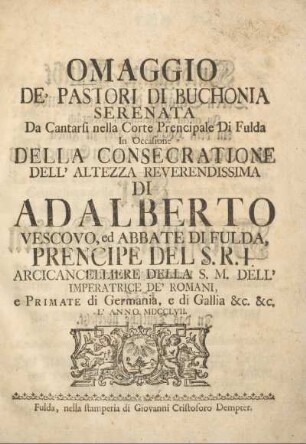 Omaggio de' pastori di Buchonia serenata da cantarsi nella corte prencipale di Fulda in occasione della consecratione dell' altezza reverendissima di Adalberto, vescovo, ed abbate di Fulda, prencipe del S. R. I. arcicancelliere della S. M. dell' imperatrice de' Romani, e primate di Germania, e di Gallia &c. &c. l'anno MDCCLVII. : [Huldigungs-Pflicht deren Schäffer des Buchenlands In einem musicalischen Gespräch An dem hochfürstl. Hof zu Fulda Bey Gelegenheit der hohen Einweyhung Sr. Hochfürstl. Gnaden unterthänigst vorgestellt 1757. In das Teutsche übersetzt.]