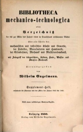 Bibliotheca mechanico-technologica oder Verzeichniß der in älterer und neuerer Zeit, bis zur Mitte 1843 in Deutschland erschienen Bücher über alle Theile der mechanischen und Technischen Künste und Gewerbe, der Fabriken, Manufacturen und Handwerke, der Eisenbahnen, Mechanik und Maschinenbaukunst, mit Inbegriff der bürgerlichen, schönen, Land-, Wasser- und Strassen-Baukunst : nebst einem vollständigen Materien-Register und Nachweisungen über einzelne technische Aufsätze in Journalen, [2]. Supplement-Heft : enthaltend die Literatur von der Mitte des Jahres 1843 bis 1849