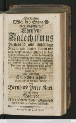 Die lautere Milch des Evangelii, oder allgemeiner Christen-Catechismus : Bestehend aus einfältigen Fragen mit lauter klaren und leicht-verständlichen Worten der heil. Schrifft beantwortet: worin das eigentliche Wesen der Hochheil. Christlichen Lehre im neuen Testament, und die rechte Beschaffenheit des wahren Christenthums, so daß alle Partheyen der Christenheit billig damit einig seyn müssen, unpartheyisch vorgestellet, und daneben Ein rechter Christ eigentlich abgebildet wird