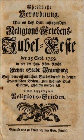 Christliche Verordnung, Wie es bey dem instehenden Religions-Friedens-Jubel-Feste den 25 Sept. 1755 in der des Heil. Röm. Reichs Freyen Stadt Regenspurg Bey dem öffentlichen Gottesdienst in denen Evangelischen Kirchen, zum Lob und Dank GOttes, gehalten werden soll.Verordnung wie es mit dem gegenwärtigen Zweyten Danck- und Jubel-Fest unserer hiesigen Regenspurgischen Evangelischen Particular-Kirche d. 15. Octobr. A. 1742. gel. Gott! solle gehalten werden : nebst beygefügtem Religions-Frieden