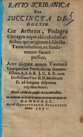 Ratio Scribanica Sive Succincta Deductio Cur Arthritis, Podagra Chiragra atque alii calculosi affectus, qui originem a sale seu Tartaro habent, ex fundamento sanari possint : Modo certis de causis in Lucem edita