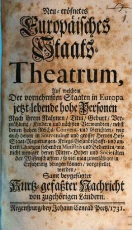 Neu-eröfnetes europäisches Staats-Theatrum : auf welchem d. vornehmsten Staaten in Europa, jetzt-lebende hohe Personen nach ihrem Namen, Titul, Geburt, Vermählung, Kindern u. ihren nächsten Verwandten, nebst denen hohen Reichs-, Convent- u. Gerichten, wie auch denen in Souverainer u. grosser Herren Hof-, Staat-, Regierungen-, Kriegs-, Gesandschafft- u. anderen Chargen stehenden Ministries u. Bedienten, wie nicht weniger d. Ritter-Orden u. Societäten d. Wissenschafften, soviel man zuverlässiges in Erfahrung bringen können, vorgestellt werden, samt beygefügter kurz-gefaßter Historie von verschiedenen Staaten. 1731