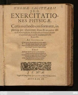 Thomae Sagittarii I.U.D. Exercitationes Physicae : Certa methodo conformatae, in plerisq[ue] per uberiorem dēlōsin & aporēmatōn discussionem explicatae, & inclyta & celeberrima Academia Ienensi disputatae & ventilatae, discussae & excussae