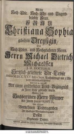 Als die Hoch-Edle, Hoch-Ehr- und Tugendbelobte Frau, Frau Christiana Sophia gebohrne Dreysigin, Des Hoch-Edlen, und Hochgelahrten Herrn Herrn Michael Dietrich Michaelssen J. U. Doctoris Hertzlichgeliebteste Ehe-Liebste Anno M.DCC.XXV. den 11. Sept. Nachmittags um 3. Uhr sanfft und seelig verschieden, Und den 14. darauff Mit einem ansehnlichen Leich-Begängnüß zu Ihrer Ruhe gebracht wurde, Wolten dem Hochbetrübten Herrn Wittwer Als Ihrem Herrn Hospiti, Und übrigen Vornehmen Leidtragenden Ihr schuldiges Mittleyden bezeugen Dessen Ergebenste Diener.