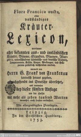 Flora Francica aucta, oder vollständiges Kräuter-Lexicon : worinnen aller bekannten aus- und innländischen Kräuter, Bäume, Stauden, Blumen, Wurzeln [et]c. unterschiedene lateinisch- und deutsche Namen, Temperamente, Kräfte, Nutzen, Wirkungen, und Präparata gründlich beschrieben werden
