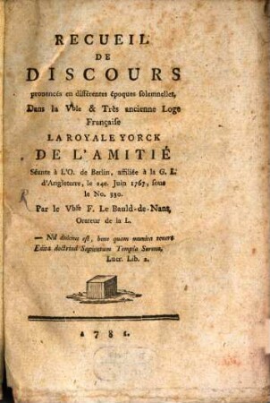 Recueil De Discours prononcés en différentes époques solemnelles, Dans la V[énéra]ble & Très ancienne Loge Française La Royale Yorck De L'Amitié Séante à L'O. de Berlin, affiliée à la G. L. d'Angleterre, le 24e. Juin 1767, sous le No. 330.