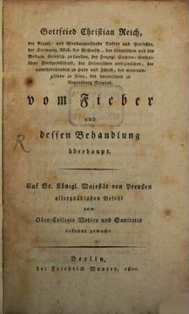 Gottfried Christian Reich, der Arznei- und Wundarzneikunde Doktor und Professor, der Kurmainz. Akad. der Wissensch., der Linneischen und der Medizin. Gesellsch. zu London, ... vom Fieber und dessen Behandlung überhaupt : Auf Sr. Königl. Majestät von Preußen allergnädigsten Befehl vom Ober-Collegio Medico und Sanitatis bekannt gemacht