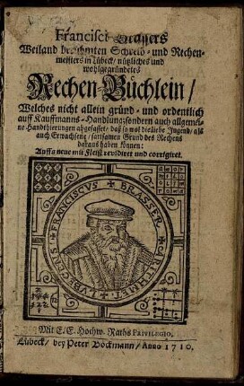 Francisci Brassers Weiland berühmten Schreib- und Rechenmeisters in Lübeck, nützliches und wohlgegründetes Rechen-Büchlein : Welches nicht allein gründ- und ordentlich auff Kauffmanns-Handlung; sondern auch allgemeine Handthierungen abgefasset, daß so wol dieliebe Jugend, als auch Erwachsene, sattsamen Grund des Rechens daraus haben können