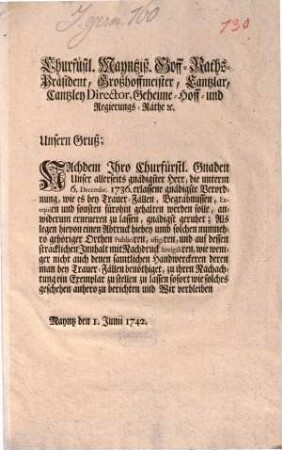 Churfürstl. Mayntziß. [!] Hoff-Raths-Präsident, Großhoffmeister, Cantzlar, Cantzley Director, Geheime- Hoff- und Regierungs-Räthe [et]c. Unsern Gruß; Nachdem Ihro Churfürstl. Gnaden Unser allerseits gnädigster Herr, die unterm 6. Decembr. 1736. erlassene gnädigste Verordnung, wie es bey Trauer-Fällen, Begräbnussen, Exequien und sonsten fürohin gehalten werden solle, anwiderum erneueren zu lassen, gnädigst geruhet ... : Mayntz den 1. Junii 1742.