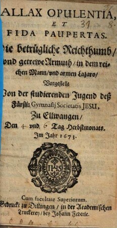 Fallax Opulentia et fida paupertas : Die betrügliche Reichthumb und getrewe Armuth, in dem reichen Mann und armen Lazaro vorgestellt v. d. studierenden Jugend ... d. Gymn. S. J. zu Ellwangen ; [Periocha]