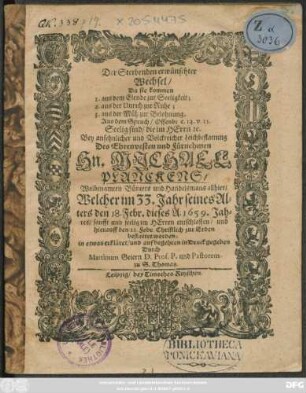 Der Sterbenden erwünschter Wechsel/ Da sie kommen 1. aus dem Elende zur Seeligkeit; 2. aus der Unruh zur Ruhe; 3. aus der Müh zur Belohnung : Aus dem Spruch/ Offenb: c. 14. v. 13. Seelig sind/ die im Herrn [et]c. Bey ... Leichbestattung Des ... Hn. Michael Planckens/ Wolbenamten Bürgers und Handelsmans allhier/ Welcher im 33. Jahr seines Alters den 18. Febr. dieses A. 1659. Jahres ... entschlaffen/ und hierauff den 22. Febr. Christlich zur Erden bestattet worden; in etwas erkläret/ und ... in Druck gegeben