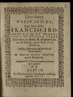 Positiones, Quas sub praesidio Francisci Romani I.U.D. Et Professoris, Ex Eiusdem Praelectionibus in Rubr. & aliquot Can. ext. de Iudiciis, iunct. Rubr. C. & ff. eod. tit. Publicae disputationi ... subiiciet M. David Otho Schurerius Dresdensis. Ad diem XXVI. Martii, in auditorio ICtorum ...