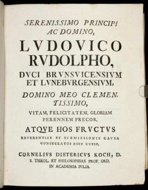 Serenissimo Principi Ac Domino, Ludovico Rudolpho, Duci Brunsvicensium Et Luneburgensium, Domino Meo Clementissimo, Vitam, Felicitatem, Gloriam Perennem Precor, Atque Hos Fructus Reverentiae Et Submissionis Causa Consecratos Esse Cupio Cornelius Dietericus Koch, D. S. Theol. Et Philosophiae Prof. Ord. In Academia Julia.