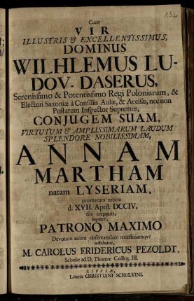 Cum Vir Illustris & Excellentissimus, Dominus Wilhelmus Ludov. Daserus, Serenissimo & Potentissimo Regi Poloniarum, & Electori Saxoniæ a Consiliis Aulæ, Accisæ, nec non Postarum Inspector Supremus, Conjugem Suam, Virtutum & Amplissimarum Laudum Splendore Nobilissimam, Annam Martham natam Lyseriam, præmatura morte d. XVII. April. DCCIV. sibi ereptam, lugeret, Patrono Maximo Devotam animi observantiam mœstitiamque testabatur, M. Carolus Fridericus Pezoldt, Scholæ ad D. Thomæ Colleg. III.