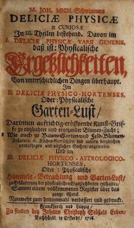 M. Joh. Mich. Schwimmers Deliciæ Physicæ & Curiosæ : In III. Theilen bestehend. Davon im I. Deliciæ Physicæ Varii Generis, daß ist: Physicalische Ergetzlichkeiten, Von unterschiedlichen Dingen überhaupt. Im II. Deliciæ Physico-Hortenses, Oder: Physicaliche Garten-Lust, Darinnen aufrichtig-eröffnende Kunst-Griffe zu nutzbarer Blumen-Zucht; Wie auch zu Baum-Garten und Feld-Zucht; Kräutern, it. Küchen-Gewächsen, und andern dergleichen anmuthigen und nützlichen Sachen, angewiesen. Und im III. Deliciæ Physico-Astrologico-Hortenses, Oder: Physicalische Himmels-Betrachtung und Garten-Lust, zu Erläuterung der physikalischen Ergetzlichkeiten enthalten, Sammt einem vollkommenen Register über das gantze Werck