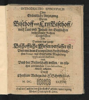 Introductio Episcopalis Oder Gründliche Anzeigung Wie ein Bischoff und ErtzBischoff/ nach Laut und Inhalt der Geistlichen beschriebenen Rechten Eingeführet wird : Darinne das gantze Bischoffliche Wesen verfasset ist: Und mit dem Exempel des Hochlöblichsten Primat- und ErtzStiffts Magdeburg applicatorie illustriret wird ...